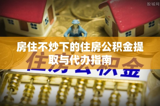 芗城房住不炒下的住房公积金提取与代办指南